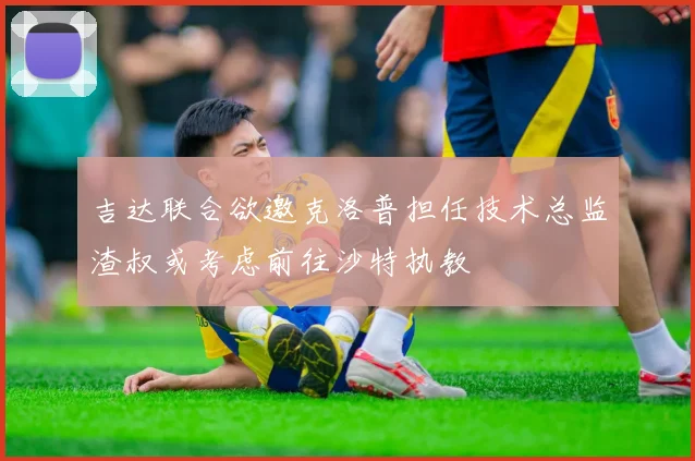 吉达联合欲邀克洛普担任技术总监渣叔或考虑前往沙特执教