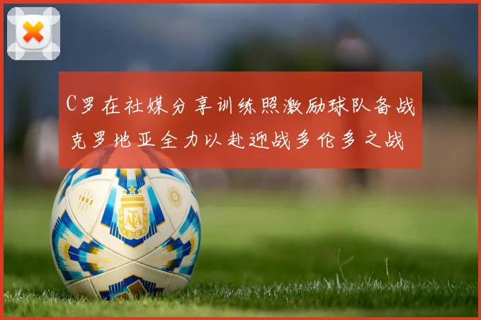 C罗在社媒分享训练照激励球队备战克罗地亚全力以赴迎战多伦多之战