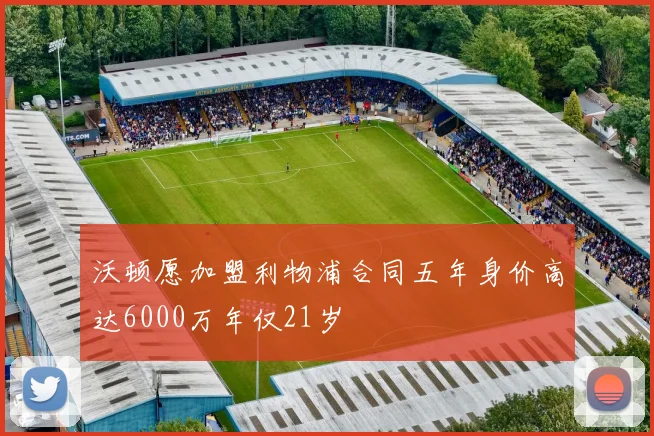 沃顿愿加盟利物浦合同五年身价高达6000万年仅21岁