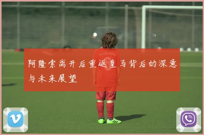 阿隆索离开后重返皇马背后的深意与未来展望