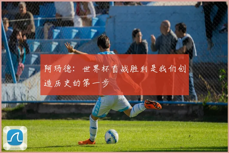 阿玛德：世界杯首战胜利是我们创造历史的第一步