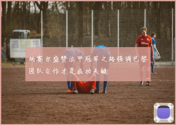 纳赛尔盛赞法甲冠军之路强调巴黎团队合作才是成功关键