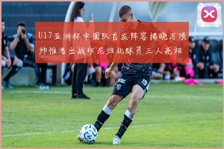 U17亚洲杯中国队首发阵容揭晓万项帅惟浩出战印尼归化球员三人亮相