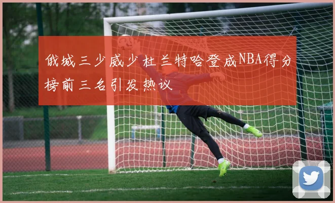 俄城三少威少杜兰特哈登成NBA得分榜前三名引发热议