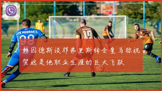 赖因德斯谈邓弗里斯转会皇马称祝贺这是他职业生涯的巨大飞跃