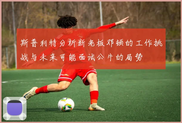 斯普利特分析新老板邓顿的工作挑战与未来可能面试公牛的局势