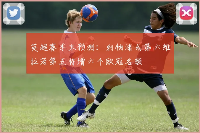 英超赛季末预测：利物浦或第六维拉若第五将增六个欧冠名额