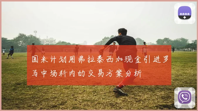 国米计划用弗拉泰西加现金引进罗马中场科内的交易方案分析