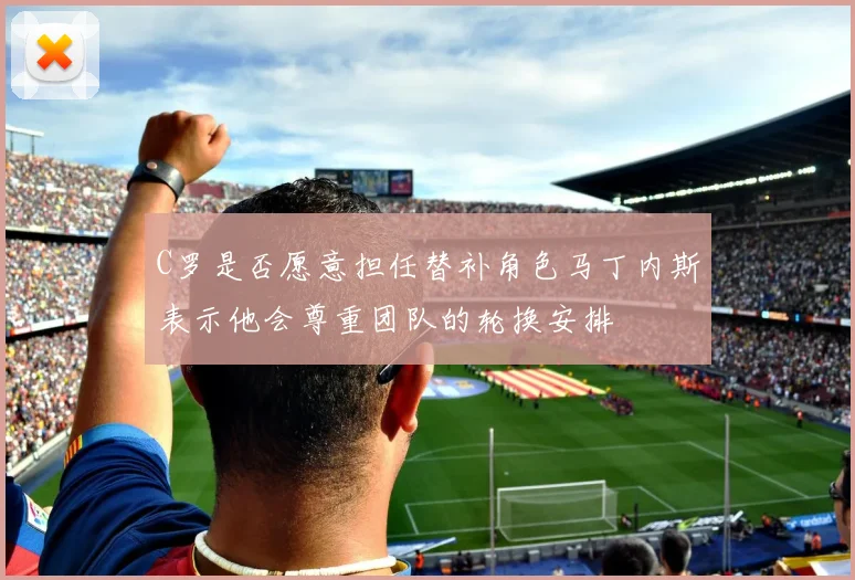 C罗是否愿意担任替补角色马丁内斯表示他会尊重团队的轮换安排