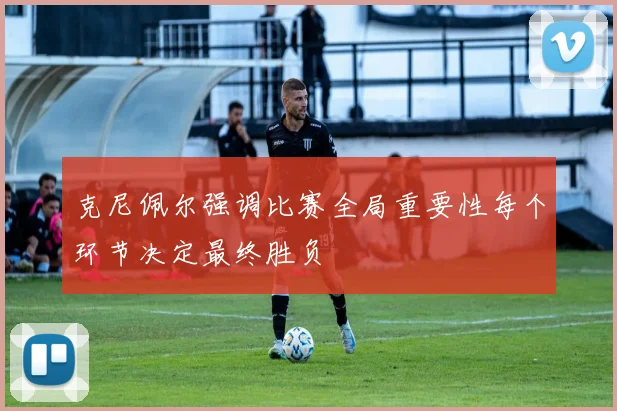 克尼佩尔强调比赛全局重要性每个环节决定最终胜负