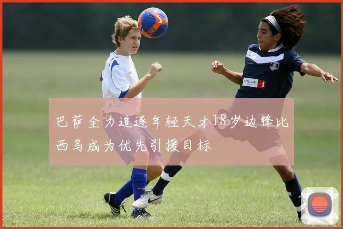 巴萨全力追逐年轻天才18岁边锋比西乌成为优先引援目标