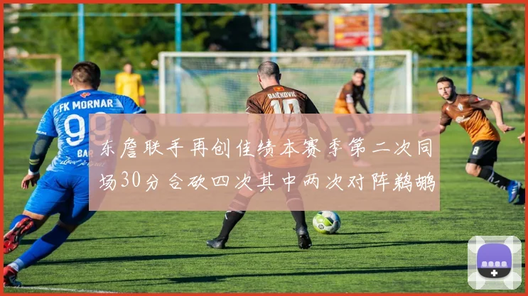东詹联手再创佳绩本赛季第二次同场30分合砍四次其中两次对阵鹈鹕
